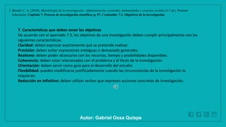 WWW.SITE2MAX.PRO
Free PowerPoint & KeyNote Templates
1. Bernal, C. A. (2010). Metodología de la investigación: Administración, economía, humanidades y ciencias sociales (3.ª ed.). Pearson
Educación. Capítulo 7. Proceso de investigación científica, p. 97. Contenido: 7.3. Objetivos de la investigación
7. Características que deben tener los objetivos
De acuerdo con el apartado 7.3, los objetivos de una investigación deben cumplir principalmente con las
siguientes características:
Claridad: deben expresar exactamente qué se pretende realizar.
Precisión: deben evitar expresiones ambiguas o demasiado generales.
Realismo: deben poder alcanzarse con los recursos, tiempo y posibilidades disponibles.
Coherencia: deben estar relacionados con el problema y el título de la investigación.
Orientación: deben servir como guía para el desarrollo del estudio.
Flexibilidad: pueden modificarse justificadamente cuando las circunstancias de la investigación lo
requieran.
Redacción en infinitivo: deben utilizar verbos que expresen acciones concretas de investigación.
Autor: Gabriel Oxsa Quispe
 