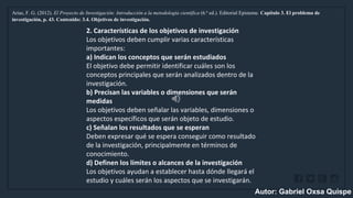 WWW.SITE2MAX.PRO
Free PowerPoint & KeyNote Templates
Arias, F. G. (2012). El Proyecto de Investigación: Introducción a la metodología científica (6.ª ed.). Editorial Episteme. Capítulo 3. El problema de
investigación, p. 43. Contenido: 3.4. Objetivos de investigación.
2. Características de los objetivos de investigación
Los objetivos deben cumplir varias características
importantes:
a) Indican los conceptos que serán estudiados
El objetivo debe permitir identificar cuáles son los
conceptos principales que serán analizados dentro de la
investigación.
b) Precisan las variables o dimensiones que serán
medidas
Los objetivos deben señalar las variables, dimensiones o
aspectos específicos que serán objeto de estudio.
c) Señalan los resultados que se esperan
Deben expresar qué se espera conseguir como resultado
de la investigación, principalmente en términos de
conocimiento.
d) Definen los límites o alcances de la investigación
Los objetivos ayudan a establecer hasta dónde llegará el
estudio y cuáles serán los aspectos que se investigarán.
Autor: Gabriel Oxsa Quispe
 