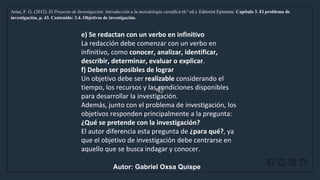 WWW.SITE2MAX.PRO
Free PowerPoint & KeyNote Templates
Arias, F. G. (2012). El Proyecto de Investigación: Introducción a la metodología científica (6.ª ed.). Editorial Episteme. Capítulo 3. El problema de
investigación, p. 43. Contenido: 3.4. Objetivos de investigación.
e) Se redactan con un verbo en infinitivo
La redacción debe comenzar con un verbo en
infinitivo, como conocer, analizar, identificar,
describir, determinar, evaluar o explicar.
f) Deben ser posibles de lograr
Un objetivo debe ser realizable considerando el
tiempo, los recursos y las condiciones disponibles
para desarrollar la investigación.
Además, junto con el problema de investigación, los
objetivos responden principalmente a la pregunta:
¿Qué se pretende con la investigación?
El autor diferencia esta pregunta de ¿para qué?, ya
que el objetivo de investigación debe centrarse en
aquello que se busca indagar y conocer.
Autor: Gabriel Oxsa Quispe
 