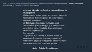 WWW.SITE2MAX.PRO
Free PowerPoint & KeyNote Templates
Arias, F. G. (2012). El Proyecto de Investigación: Introducción a la metodología científica (6.ª ed.). Editorial Episteme. Capítulo 3. El problema de
investigación, p. 43. Contenido: 3.4. Objetivos de investigación.
4. Lo que NO debe confundirse con un objetivo de
investigación
El documento señala que es importante diferenciar
los objetivos de investigación de otros tipos de
objetivos o acciones.
a) Objetivos educativos o instruccionales
Son aquellos que expresan lo que un estudiante
debe lograr como resultado de un proceso de
enseñanza-aprendizaje.
Por ejemplo:
"Al finalizar esta unidad, el alumno estará en
capacidad de redactar oraciones completas."
Este tipo de objetivo corresponde a la educación y
no necesariamente a una investigación.
Autor: Gabriel Oxsa Quispe
 