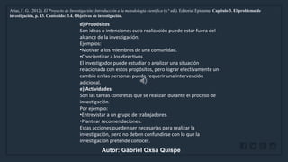 WWW.SITE2MAX.PRO
Free PowerPoint & KeyNote Templates
Arias, F. G. (2012). El Proyecto de Investigación: Introducción a la metodología científica (6.ª ed.). Editorial Episteme. Capítulo 3. El problema de
investigación, p. 43. Contenido: 3.4. Objetivos de investigación.
d) Propósitos
Son ideas o intenciones cuya realización puede estar fuera del
alcance de la investigación.
Ejemplos:
•Motivar a los miembros de una comunidad.
•Concientizar a los directivos.
El investigador puede estudiar o analizar una situación
relacionada con estos propósitos, pero lograr efectivamente un
cambio en las personas puede requerir una intervención
adicional.
e) Actividades
Son las tareas concretas que se realizan durante el proceso de
investigación.
Por ejemplo:
•Entrevistar a un grupo de trabajadores.
•Plantear recomendaciones.
Estas acciones pueden ser necesarias para realizar la
investigación, pero no deben confundirse con lo que la
investigación pretende conocer.
Autor: Gabriel Oxsa Quispe
 