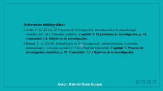 WWW.SITE2MAX.PRO
Free PowerPoint & KeyNote Templates
Referencias bibliográficas
1.Arias, F. G. (2012). El Proyecto de Investigación: Introducción a la metodología
científica (6.ª ed.). Editorial Episteme. Capítulo 3. El problema de investigación, p. 43.
Contenido: 3.4. Objetivos de investigación.
2.Bernal, C. A. (2010). Metodología de la investigación: Administración, economía,
humanidades y ciencias sociales (3.ª ed.). Pearson Educación. Capítulo 7. Proceso de
investigación científica, p. 97. Contenido: 7.3. Objetivos de la investigación
Autor: Gabriel Oxsa Quispe
 