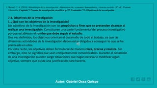 WWW.SITE2MAX.PRO
Free PowerPoint & KeyNote Templates
1. Bernal, C. A. (2010). Metodología de la investigación: Administración, economía, humanidades y ciencias sociales (3.ª ed.). Pearson
Educación. Capítulo 7. Proceso de investigación científica, p. 97. Contenido: 7.3. Objetivos de la investigación
7.3. Objetivos de la investigación
1. ¿Qué son los objetivos de la investigación?
Los objetivos de la investigación son los propósitos o fines que se pretenden alcanzar al
realizar una investigación. Constituyen una parte fundamental del proceso investigativo
porque establecen el rumbo que debe seguir el estudio.
Una vez definidos, los objetivos orientan el desarrollo de todo el trabajo, ya que las
diferentes actividades de la investigación deben estar dirigidas a conseguir lo que se ha
planteado en ellos.
Por esta razón, los objetivos deben formularse de manera clara, precisa y realista. Sin
embargo, esto no significa que sean completamente inmodificables. Durante el desarrollo
de una investigación pueden surgir situaciones que hagan necesario modificar algún
objetivo, siempre que exista una justificación para hacerlo.
Autor: Gabriel Oxsa Quispe
 