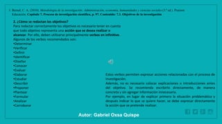 WWW.SITE2MAX.PRO
Free PowerPoint & KeyNote Templates
1. Bernal, C. A. (2010). Metodología de la investigación: Administración, economía, humanidades y ciencias sociales (3.ª ed.). Pearson
Educación. Capítulo 7. Proceso de investigación científica, p. 97. Contenido: 7.3. Objetivos de la investigación
2. ¿Cómo se redactan los objetivos?
Para redactar correctamente los objetivos es necesario tener en cuenta
que todo objetivo representa una acción que se desea realizar o
alcanzar. Por ello, deben utilizarse principalmente verbos en infinitivo.
Algunos de los verbos recomendados son:
•Determinar
•Verificar
•Definir
•Identificar
•Diseñar
•Conocer
•Evaluar
•Elaborar
•Estudiar
•Describir
•Proponer
•Plantear
•Formular
•Analizar
•Corroborar
Estos verbos permiten expresar acciones relacionadas con el proceso de
investigación.
Además, no es necesario colocar explicaciones o introducciones antes
del objetivo. Se recomienda escribirlo directamente, de manera
concreta y sin agregar información innecesaria.
Por ejemplo, en lugar de explicar primero la situación problemática y
después indicar lo que se quiere hacer, se debe expresar directamente
la acción que se pretende realizar.
Autor: Gabriel Oxsa Quispe
 