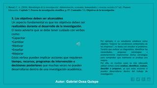 WWW.SITE2MAX.PRO
Free PowerPoint & KeyNote Templates
1. Bernal, C. A. (2010). Metodología de la investigación: Administración, economía, humanidades y ciencias sociales (3.ª ed.). Pearson
Educación. Capítulo 7. Proceso de investigación científica, p. 97. Contenido: 7.3. Objetivos de la investigación
3. Los objetivos deben ser alcanzables
Un aspecto fundamental es que los objetivos deben ser
realizables durante el desarrollo de la investigación.
El texto advierte que se debe tener cuidado con verbos
como:
•Capacitar
•Cambiar
•Motivar
•Enseñar
•Mejorar
Estos verbos pueden implicar acciones que requieren
tiempo, recursos, programas de intervención o
decisiones posteriores que muchas veces no pueden
desarrollarse dentro de una investigación académica.
Por ejemplo, si un estudiante establece como
objetivo "mejorar las condiciones ambientales de
las empresas", no basta con estudiar el problema.
Tendría que realizar un diagnóstico, identificar las
necesidades, proponer estrategias y
posteriormente implementar dichas estrategias
para comprobar que realmente se produjo una
mejora.
Por ello, en muchos casos es más adecuado
utilizar verbos como analizar, identificar, evaluar,
describir o proponer, ya que estas acciones sí
pueden desarrollarse dentro del trabajo de
investigación.
Autor: Gabriel Oxsa Quispe
 