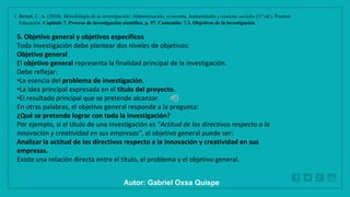 WWW.SITE2MAX.PRO
Free PowerPoint & KeyNote Templates
1. Bernal, C. A. (2010). Metodología de la investigación: Administración, economía, humanidades y ciencias sociales (3.ª ed.). Pearson
Educación. Capítulo 7. Proceso de investigación científica, p. 97. Contenido: 7.3. Objetivos de la investigación
5. Objetivo general y objetivos específicos
Toda investigación debe plantear dos niveles de objetivos:
Objetivo general
El objetivo general representa la finalidad principal de la investigación.
Debe reflejar:
•La esencia del problema de investigación.
•La idea principal expresada en el título del proyecto.
•El resultado principal que se pretende alcanzar.
En otras palabras, el objetivo general responde a la pregunta:
¿Qué se pretende lograr con toda la investigación?
Por ejemplo, si el título de una investigación es "Actitud de los directivos respecto a la
innovación y creatividad en sus empresas", el objetivo general puede ser:
Analizar la actitud de los directivos respecto a la innovación y creatividad en sus
empresas.
Existe una relación directa entre el título, el problema y el objetivo general.
Autor: Gabriel Oxsa Quispe
 