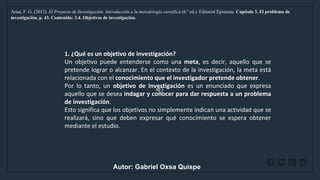 WWW.SITE2MAX.PRO
Free PowerPoint & KeyNote Templates
Arias, F. G. (2012). El Proyecto de Investigación: Introducción a la metodología científica (6.ª ed.). Editorial Episteme. Capítulo 3. El problema de
investigación, p. 43. Contenido: 3.4. Objetivos de investigación.
1. ¿Qué es un objetivo de investigación?
Un objetivo puede entenderse como una meta, es decir, aquello que se
pretende lograr o alcanzar. En el contexto de la investigación, la meta está
relacionada con el conocimiento que el investigador pretende obtener.
Por lo tanto, un objetivo de investigación es un enunciado que expresa
aquello que se desea indagar y conocer para dar respuesta a un problema
de investigación.
Esto significa que los objetivos no simplemente indican una actividad que se
realizará, sino que deben expresar qué conocimiento se espera obtener
mediante el estudio.
Autor: Gabriel Oxsa Quispe
 