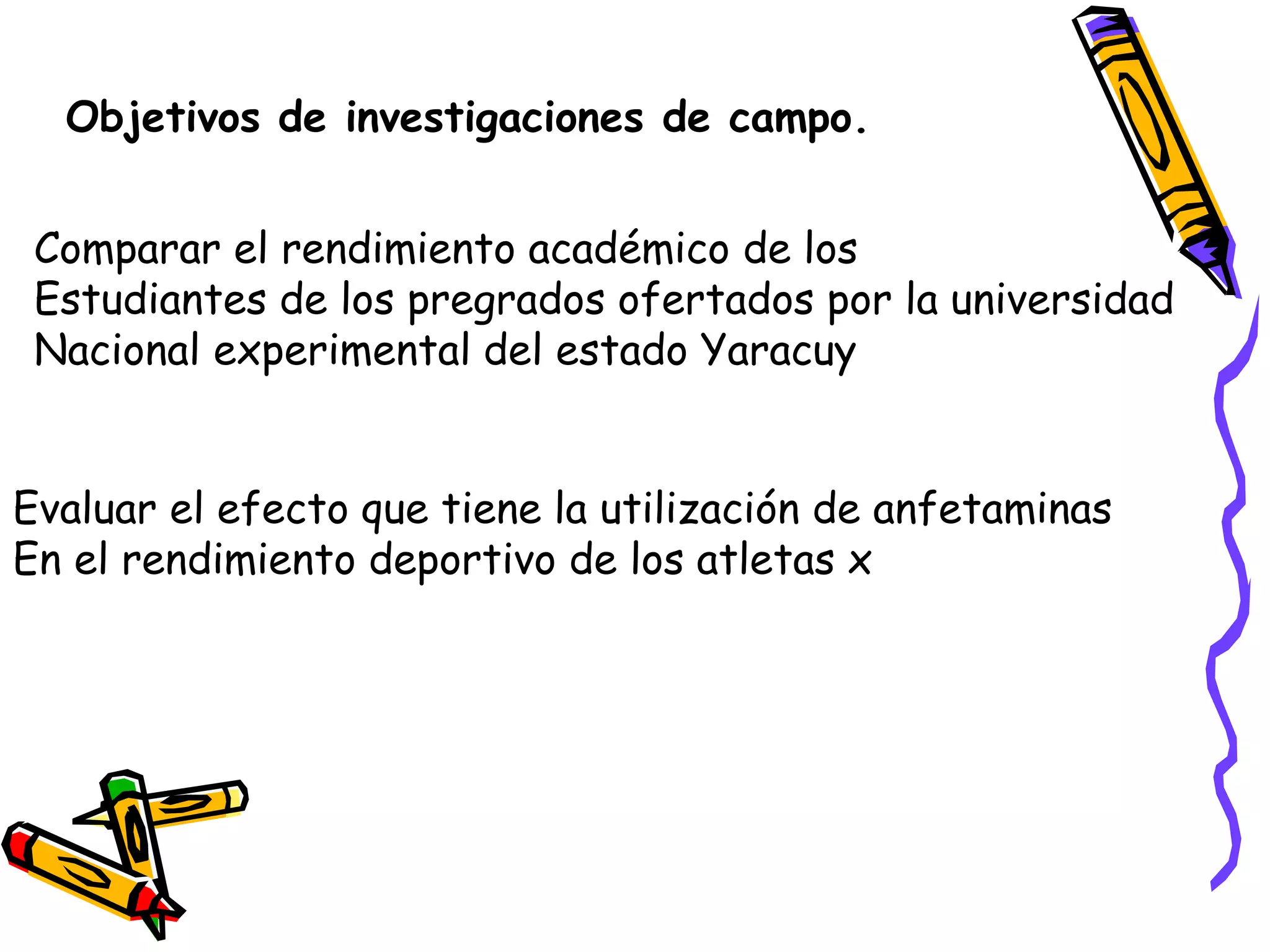 Objetivos de investigaciones de campo.
Comparar el rendimiento académico de los
Estudiantes de los pregrados ofertados por la universidad
Nacional experimental del estado Yaracuy
Evaluar el efecto que tiene la utilización de anfetaminas
En el rendimiento deportivo de los atletas x
 