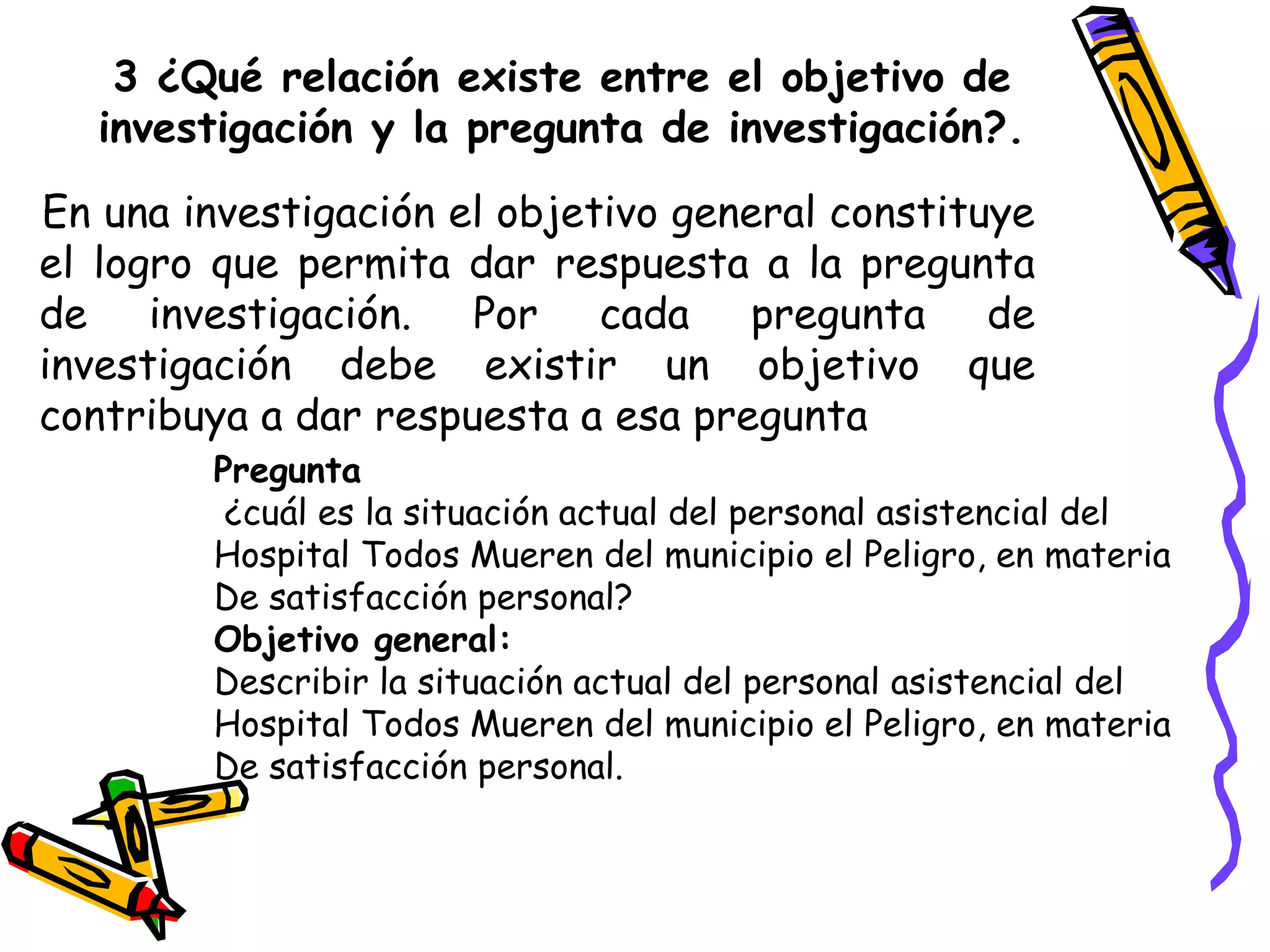 3 ¿Qué relación existe entre el objetivo de
investigación y la pregunta de investigación?.
En una investigación el objetivo general constituye
el logro que permita dar respuesta a la pregunta
de investigación. Por cada pregunta de
investigación debe existir un objetivo que
contribuya a dar respuesta a esa pregunta
Pregunta
¿cuál es la situación actual del personal asistencial del
Hospital Todos Mueren del municipio el Peligro, en materia
De satisfacción personal?
Objetivo general:
Describir la situación actual del personal asistencial del
Hospital Todos Mueren del municipio el Peligro, en materia
De satisfacción personal.
 