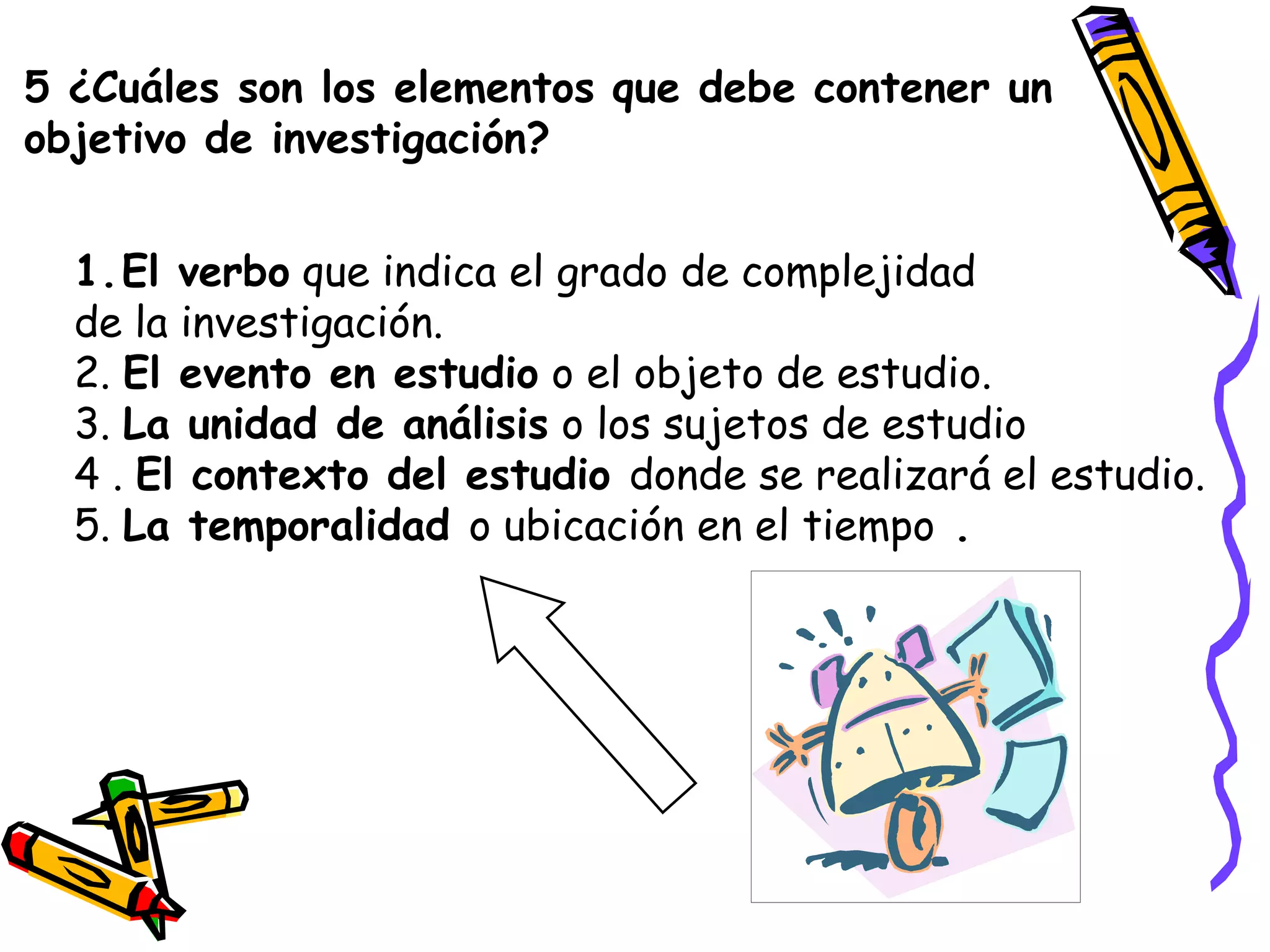 5 ¿Cuáles son los elementos que debe contener un
objetivo de investigación?
1.El verbo que indica el grado de complejidad
de la investigación.
2. El evento en estudio o el objeto de estudio.
3. La unidad de análisis o los sujetos de estudio
4 . El contexto del estudio donde se realizará el estudio.
5. La temporalidad o ubicación en el tiempo .
 