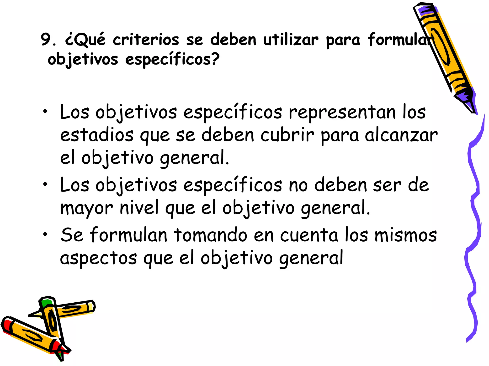 9. ¿Qué criterios se deben utilizar para formular
objetivos específicos?
• Los objetivos específicos representan los
estadios que se deben cubrir para alcanzar
el objetivo general.
• Los objetivos específicos no deben ser de
mayor nivel que el objetivo general.
• Se formulan tomando en cuenta los mismos
aspectos que el objetivo general
 