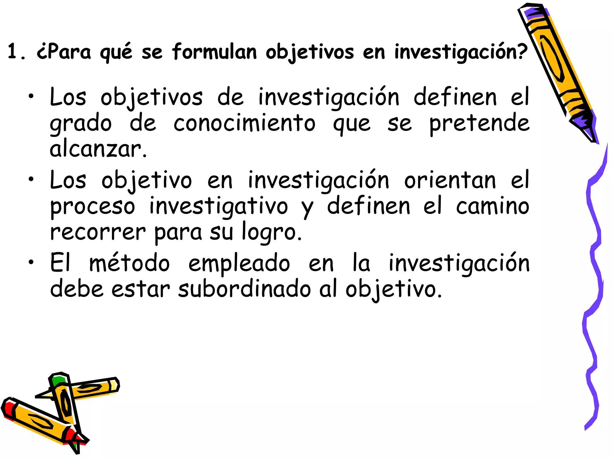 • Los objetivos de investigación definen el
grado de conocimiento que se pretende
alcanzar.
• Los objetivo en investigación orientan el
proceso investigativo y definen el camino
recorrer para su logro.
• El método empleado en la investigación
debe estar subordinado al objetivo.
1. ¿Para qué se formulan objetivos en investigación?
 