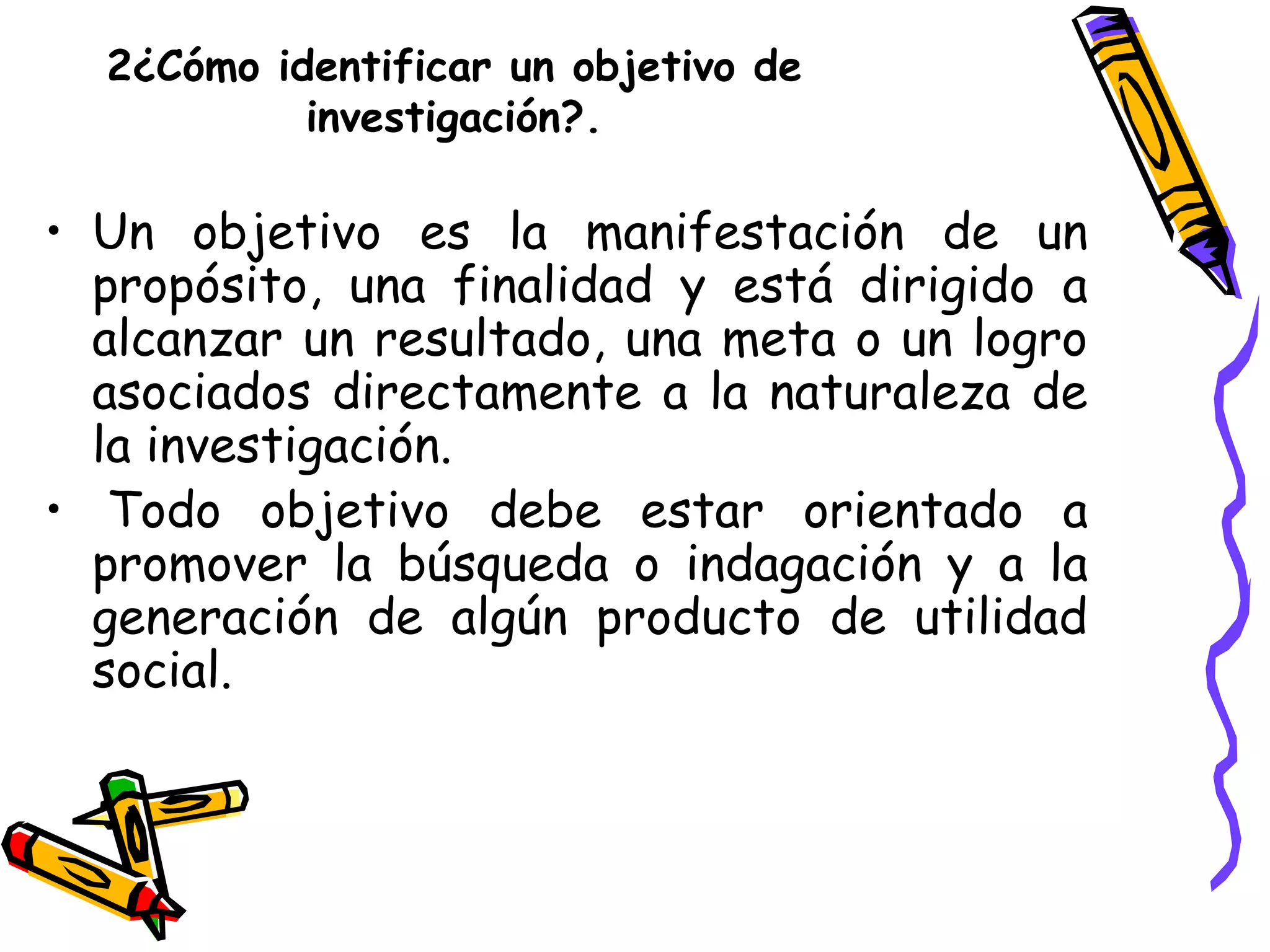 2¿Cómo identificar un objetivo de
investigación?.
• Un objetivo es la manifestación de un
propósito, una finalidad y está dirigido a
alcanzar un resultado, una meta o un logro
asociados directamente a la naturaleza de
la investigación.
• Todo objetivo debe estar orientado a
promover la búsqueda o indagación y a la
generación de algún producto de utilidad
social.
 