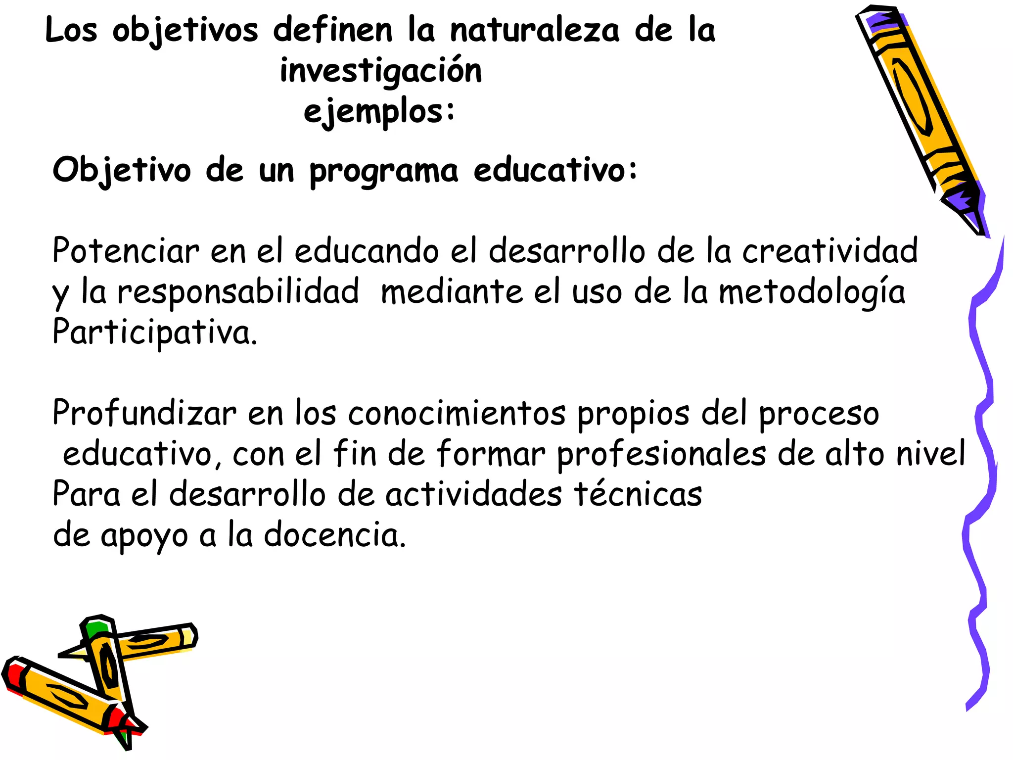 Los objetivos definen la naturaleza de la
investigación
ejemplos:
Objetivo de un programa educativo:
Potenciar en el educando el desarrollo de la creatividad
y la responsabilidad mediante el uso de la metodología
Participativa.
Profundizar en los conocimientos propios del proceso
educativo, con el fin de formar profesionales de alto nivel
Para el desarrollo de actividades técnicas
de apoyo a la docencia.
 