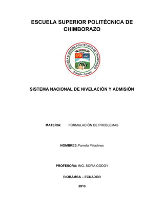 ESCUELA SUPERIOR POLITÉCNICA DE
CHIMBORAZO
SISTEMA NACIONAL DE NIVELACIÓN Y ADMISIÓN
MATERIA: FORMULACIÓN DE PROBLEMAS
NOMBRES:Pamela Paladines
PROFESORA: ING. SOFIA GODOY
RIOBAMBA – ECUADOR
2013
 