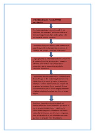 ESTRATEGIA BINARIA PARA EL TANTEO
SISTEMATICO
El método seguido para encontrar cuál de las
soluciones tentativas es la respuesta correcta se
llama estrategia binaria. Para poder aplicar esta
estrategia hacemos lo siguiente:
Ordenamos el conjunto de soluciones tentativas de
acuerdo a un criterio. Por ejemplo, el número de
concejos, o el numero chocolates o caramelos.
Luego aplicamos el criterio de validación (el número
de patas o el costo de las golosinas) a los valores
extremos para verificar si es uno de ellos la
respuesta, o que la respuesta es una de las
soluciones intermedias.
Continuamos identificando el punto intermedio que
divide el rango en dos porciones y le aplicamos la
validación a dicho punto. Si esa no es la solución,
entonces podemos identificar en que porción del
rango esta la respuesta. Como resultado de este
paso terminamos con un nuevo rengo que tiene la
mitad de soluciones tentativas que tiene el rango
original.
Repetimos el paso anterior comenzando por
identificar el nuevo punto intermedio que divide el
nuevo rango en dos porciones y repetimos la
validación en ese punto. Si no hemos acertado la
respuesta, terminamos con otro nuevo rango que
tiene la cuarta parte de las soluciones tentativas
que tiene el rango del inicio del problema
 