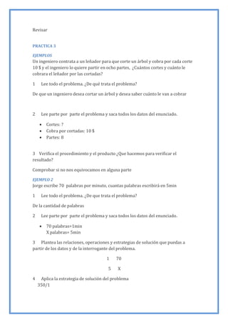 Revisar
PRACTICA 3
EJEMPLOS
Un ingeniero contrata a un leñador para que corte un árbol y cobra por cada corte
10 $ y el ingeniero lo quiere partir en ocho partes, ¿Cuántos cortes y cuánto le
cobrara el leñador por las cortadas?
1 Lee todo el problema. ¿De qué trata el problema?
De que un ingeniero desea cortar un árbol y desea saber cuánto le van a cobrar
2 Lee parte por parte el problema y saca todos los datos del enunciado.
 Cortes: ?
 Cobra por cortadas: 10 $
 Partes: 8
3 Verifica el procedimiento y el producto ¿Que hacemos para verificar el
resultado?
Comprobar si no nos equivocamos en alguna parte
EJEMPLO 2
Jorge escribe 70 palabras por minuto, cuantas palabras escribirá en 5min
1 Lee todo el problema. ¿De que trata el problema?
De la cantidad de palabras
2 Lee parte por parte el problema y saca todos los datos del enunciado.
 70 palabras=1min
X palabras= 5min
3 Plantea las relaciones, operaciones y estrategias de solución que puedas a
partir de los datos y de la interrogante del problema.
1 70
5 X
4 Aplica la estrategia de solución del problema
350/1
 