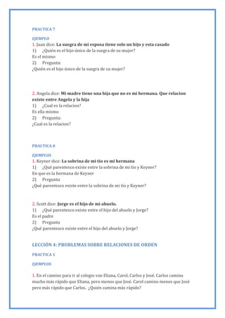 PRACTICA 7
EJEMPLO
1. Juan dice: La suegra de mi esposa tiene solo un hijo y esta casado
1) ¿Quién es el hijo único de la suegra de su mujer?
Es el mismo
2) Pregunta:
¿Quién es el hijo único de la suegra de su mujer?
2. Angela dice: Mi madre tiene una hija que no es mi hermana. Que relacion
existe entre Angela y la hija
1) ¿Cual es la relacion?
Es ella mismo
2) Pregunta:
¿Cual es la relacion?
PRACTICA 8
EJEMPLOS
1. Keyner dice: La sobrina de mi tío es mi hermana
1) ¿Qué parentesco existe entre la sobrina de mi tío y Keyner?
En que es la hermana de Keyner
2) Pregunta
¿Qué parentesco existe entre la sobrina de mi tío y Keyner?
2. Scott dice: Jorge es el hijo de mi abuelo.
1) ¿Qué parentesco existe entre el hijo del abuelo y Jorge?
Es el padre
2) Pregunta
¿Qué parentesco existe entre el hijo del abuelo y Jorge?
LECCIÓN 4: PROBLEMAS SOBRE RELACIONES DE ORDEN
PRACTICA 1
EJEMPLOS
1. En el camino para ir al colegio van Eliana, Carol, Carlos y José. Carlos camina
mucho más rápido que Eliana, pero menos que José. Carol camino menos que José
pero más rápido que Carlos. ¿Quién camina más rápido?
 