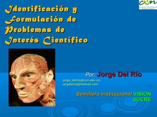 Identificación y
Formulación de
Problemas de
Interés Científico
 

                            Por:   Jorge Del Río
            jorge_delrio@cun.edu.co;
            jorgdelrio@hotmail.com


                    Semillero Institucional VISION
                                            SUCRE
 