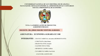 UNIVERSIDAD NACIONAL DE SAN CRISTÓBAL DE HUAMANGA
FACULTAD DE CIENCIAS ECONOMICAS, ADMONISTRATIVAS Y CONTABLES
ESCUELA PROFESIONAL DE ECONOMÍA
ASIGNATURA : ECONOMIAAGRARIA EC-548
DOCENTE: DR. JORGE MAURO VENTURA ALMANZA
TEMA: LA FORMULACIÓN DE PROYECTOS
AGROINDUSTRIALES
INTEGRANTES : CHAVEZ CARDENAS, Alexandra (REPRESENTANTE)
: CURO ÑAUPA, Jhon Edmer
: ERAZO PALANTE, Ezequiel
: GALINDO TINCO, Wilber
: MENDIVEL CASTRO, Yuditza
: NAVARRO NAVARRO, Ivan Erick
AYACUCHO, AGOSTO 2023
 