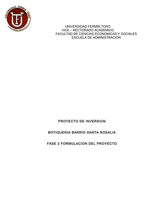 UNIVERSIDAD FERMIN TORO
VICE – RECTORADO ACADEMICO
FACULTAD DE CIENCIAS ECONOMICAS Y SOCIALES
ESCUELA DE ADMINISTRACIÓN
PROYECTO DE INVERSION
BOTIQUERIA BARRIO SANTA ROSALIA
FASE 2 FORMULACION DEL PROYECTO
 