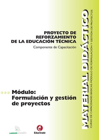 MATERIAL DIDÁCTICO
                                                     CURSO DE CAPACIDADES BÁSICAS: MÓDULO DE FORMULACIÓN Y GESTIÓN DE PROYECTOS
                                    MATERIAL DIDÁCTICO
            PROYECTO DE
         REFORZAMIENTO
DE LA EDUCACIÓN TÉCNICA
       Componente de Capacitación




Módulo:
Formulación y gestión
de proyectos
 