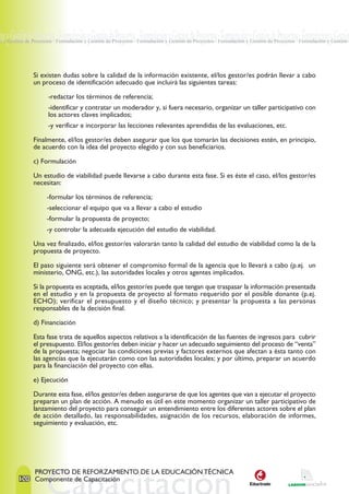 ón y Gestión de Proyectos · Formulación y Gestión de Proyectos · Formulación y Gestión de Proyectos · Formulación y Gestión de Proyectos · Formulación y Gestión
n y Gestión de Proyectos · Formulación y Gestión de Proyectos · Formulación y Gestión de Proyectos · Formulación y Gestión de Proyectos · Formulación y Gestión d




               Si existen dudas sobre la calidad de la información existente, el/los gestor/es podrán llevar a cabo
               un proceso de identificación adecuado que incluirá las siguientes tareas:

                      -redactar los términos de referencia;
                      -identificar y contratar un moderador y, si fuera necesario, organizar un taller participativo con
                      los actores claves implicados;
                      -y verificar e incorporar las lecciones relevantes aprendidas de las evaluaciones, etc.

               Finalmente, el/los gestor/es deben asegurar que los que tomarán las decisiones estén, en principio,
               de acuerdo con la idea del proyecto elegido y con sus beneficiarios.

               c) Formulación

               Un estudio de viabilidad puede llevarse a cabo durante esta fase. Si es éste el caso, el/los gestor/es
               necesitan:

                     -formular los términos de referencia;
                     -seleccionar el equipo que va a llevar a cabo el estudio
                     -formular la propuesta de proyecto;
                     -y controlar la adecuada ejecución del estudio de viabilidad.

               Una vez finalizado, el/los gestor/es valorarán tanto la calidad del estudio de viabilidad como la de la
               propuesta de proyecto.

               El paso siguiente será obtener el compromiso formal de la agencia que lo llevará a cabo (p.ej. un
               ministerio, ONG, etc.), las autoridades locales y otros agentes implicados.

               Si la propuesta es aceptada, el/los gestor/es puede que tengan que traspasar la información presentada
               en el estudio y en la propuesta de proyecto al formato requerido por el posible donante (p.ej.
               ECHO); verificar el presupuesto y el diseño técnico; y presentar la propuesta a las personas
               responsables de la decisión final.

               d) Financiación

               Esta fase trata de aquellos aspectos relativos a la identificación de las fuentes de ingresos para cubrir
               el presupuesto. El/los gestor/es deben iniciar y hacer un adecuado seguimiento del proceso de “venta”
               de la propuesta; negociar las condiciones previas y factores externos que afectan a ésta tanto con
               las agencias que la ejecutarán como con las autoridades locales; y por último, preparar un acuerdo
               para la financiación del proyecto con ellas.

               e) Ejecución

               Durante esta fase, el/los gestor/es deben asegurarse de que los agentes que van a ejecutar el proyecto
               preparan un plan de acción. A menudo es útil en este momento organizar un taller participativo de
               lanzamiento del proyecto para conseguir un entendimiento entre los diferentes actores sobre el plan
               de acción detallado, las responsabilidades, asignación de los recursos, elaboración de informes,
               seguimiento y evaluación, etc.




                PROYECTO DE REFORZAMIENTO DE LA EDUCACIÓN TÉCNICA
        120 Componente de Capacitación
 