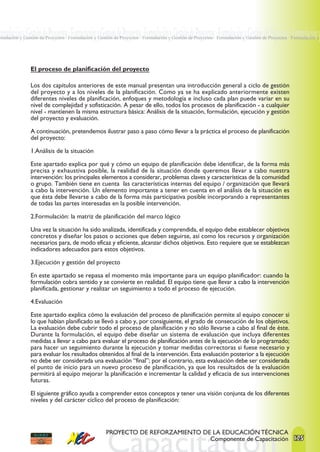 ormulación y Gestión de Proyectos · Formulación y Gestión de Proyectos ·Formulación y Gestión de Proyectos · Formulación y Gestión de Proyectos · Formulación y
rmulación y Gestión de Proyectos · Formulación y Gestión de Proyectos · Formulación y Gestión de Proyectos · Formulación y Gestión de Proyectos · Formulación y




               El proceso de planificación del proyecto

               Los dos capítulos anteriores de este manual presentan una introducción general a ciclo de gestión
               del proyecto y a los niveles de la planificación. Como ya se ha explicado anteriormente existen
               diferentes niveles de planificación, enfoques y metodología e incluso cada plan puede variar en su
               nivel de complejidad y sofisticación. A pesar de ello, todos los procesos de planificación - a cualquier
               nivel - mantienen la misma estructura básica: Análisis de la situación, formulación, ejecución y gestión
               del proyecto y evaluación.

               A continuación, pretendemos ilustrar paso a paso cómo llevar a la práctica el proceso de planificación
               del proyecto:

               1.Análisis de la situación

               Este apartado explica por qué y cómo un equipo de planificación debe identificar, de la forma más
               precisa y exhaustiva posible, la realidad de la situación donde queremos llevar a cabo nuestra
               intervención: los principales elementos a considerar, problemas claves y características de la comunidad
               o grupo. También tiene en cuenta las características internas del equipo / organización que llevará
               a cabo la intervención. Un elemento importante a tener en cuenta en el análisis de la situación es
               que ésta debe llevarse a cabo de la forma más participativa posible incorporando a representantes
               de todas las partes interesadas en la posible intervención.

               2.Formulación: la matriz de planificación del marco lógico

               Una vez la situación ha sido analizada, identificada y comprendida, el equipo debe establecer objetivos
               concretos y diseñar los pasos o acciones que deben seguirse, así como los recursos y organización
               necesarios para, de modo eficaz y eficiente, alcanzar dichos objetivos. Esto requiere que se establezcan
               indicadores adecuados para estos objetivos.

               3.Ejecución y gestión del proyecto

               En este apartado se repasa el momento más importante para un equipo planificador: cuando la
               formulación cobra sentido y se convierte en realidad. El equipo tiene que llevar a cabo la intervención
               planificada, gestionar y realizar un seguimiento a todo el proceso de ejecución.

               4.Evaluación

               Este apartado explica cómo la evaluación del proceso de planificación permite al equipo conocer si
               lo que habían planificado se llevó a cabo y, por consiguiente, el grado de consecución de los objetivos.
               La evaluación debe cubrir todo el proceso de planificación y no sólo llevarse a cabo al final de éste.
               Durante la formulación, el equipo debe diseñar un sistema de evaluación que incluya diferentes
               medidas a llevar a cabo para evaluar el proceso de planificación antes de la ejecución de lo programado;
               para hacer un seguimiento durante la ejecución y tomar medidas correctoras si fuese necesario y
               para evaluar los resultados obtenidos al final de la intervención. Esta evaluación posterior a la ejecución
               no debe ser considerada una evaluación “final”; por el contrario, esta evaluación debe ser considerada
               el punto de inicio para un nuevo proceso de planificación, ya que los resultados de la evaluación
               permitirá al equipo mejorar la planificación e incrementar la calidad y eficacia de sus intervenciones
               futuras.

               El siguiente gráfico ayuda a comprender estos conceptos y tener una visión conjunta de los diferentes
               niveles y del carácter cíclico del proceso de planificación:




                                                     PROYECTO DE REFORZAMIENTO DE LA EDUCACIÓN TÉCNICA
                                                                                 Componente de Capacitación 125
 