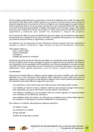 ectos · Formulación y Gestión de Proyectos · Formulación y Gestión de Proyectos ·Formulación y Gestión de Proyectos · Formulación y Gestión de Proyectos · Formu
ctos · Formulación y Gestión de Proyectos · Formulación y Gestión de Proyectos · Formulación y Gestión de Proyectos · Formulación y Gestión de Proyectos · Formul




                El marco lógico puede elaborarse y presentarse a través de la realización de un taller de preparación
                del proyecto. Este taller puede también ayudarnos a estructurar las discusiones antes y durante el
                proyecto, especialmente si se presenta en forma de diagrama con tarjetas pegadas en papel continuo
                sobre la pared. Esta técnica nos da una visión más clara de lo que se está discutiendo. Por esto mismo,
                es una herramienta tanto para entender el objetivo del proyecto como los pasos a seguir y los medios
                necesarios para realizarlo. El mismo marco lógico se utiliza como punto de referencia durante el
                seguimiento y evaluación para analizar los resultados e impacto del proyecto.

                Es el momento de rellenar la matriz de planificación del marco lógico con los elementos del proyecto
                consensuados por el equipo. El primer paso será definir los objetivos del proyecto y sus indicadores,
                que facilitarán posteriormente su seguimiento y evaluación.

                Los objetivos son los elementos que dan coherencia al futuro proyecto; ellos dan significado al
                proyecto e indican la dirección a seguir durante las fases de formulación y ejecución.

                Todo objetivo debe ser:
                    claro y comprensible;
                    realista y alcanzable;
                    motivador; y
                    medible (que pueda ser evaluado).

                Finalmente, hay ciertos puntos de referencia que deben ser considerados antes de definir los objetivos.
                Gracias al análisis previo de las estrategias, el equipo ha asegurado que los objetivos del proyecto
                son compatibles con las necesidades de los beneficiarios; con nuestras capacidades y recursos humanos,
                materiales y financieros disponibles; con los intereses de los miembros del equipo y del resto de la
                organización como agentes ejecutores y con las normas y políticas de la organización.
                Los indicadores

                Cada vez que el equipo define un objetivo, necesita asegurar que éste es medible y para ello, necesita
                identificar uno o más indicadores. Más adelante, el/los indicador/es serán usados para hacer el
                seguimiento y evaluar en qué grado ha sido logrado el objetivo. Como criterios básicos para seleccionar
                los indicadores adecuados debemos asegurarnos que éstos

                      -son específicos y claros de tal modo que todas las partes interesadas pueden usarlos;
                      -son medibles en relación al tema y objetivos sobre los que queremos recoger información y
                      están disponibles, p.ej. que la información se puede obtener sin problemas;
                      -son realistas y sensibles, p.ej. que se pueden medir los cambios logrados a lo largo del tiempo
                      y son sensibles con las diferencias culturales; y
                      -que establecen plazos de tiempo y son eficientes, p.ej. establecen para cuándo deben lograrse
                      los resultados y si sobrepasan los costos establecidos en el presupuesto.

                Para redactar un indicador adecuadamente, debemos especificar:

                      -Un objeto o sujeto
                      -La cantidad y/o la cualidad
                      -El lugar (dónde)
                      -El plazo de tiempo (para cuándo)




                                                     PROYECTO DE REFORZAMIENTO DE LA EDUCACIÓN TÉCNICA
                                                                                 Componente de Capacitación 135
 