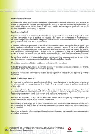 oyectos · Formulación y Gestión de Proyectos · Formulación y Gestión de Proyectos · Formulación y Gestión de Proyectos · Formulación y Gestión de Proyectos · For
yectos · Formulación y Gestión de Proyectos · Formulación y Gestión de Proyectos · Formulación y Gestión de Proyectos · Formulación y Gestión de Proyectos · Form




                   Las fuentes de verificación

                   Con cada uno de los indicadores necesitamos especificar su fuente de verificación para mostrar de
                   dónde y cómo vamos a obtener la información para evaluar el logro de los objetivos y resultados (o
                   sea, los indicadores). Las fuentes de verificación son cruciales ya que aseguran que la información de
                   los indicadores está disponible y es medible.
                   Paso 6. La meta global

                   El primer recuadro de la matriz de planificación que hay que rellenar es el de la meta global. La meta
                   es el fin último hacia el que el objetivo del proyecto - tal y como fue identificado en nuestro análisis
                   de las estrategias - está orientado, éste puede referirse a una situación determinada o al problema
                   principal identificado en el árbol de problemas.

                   A menudo, todo un programa está orientado a la consecución de una meta global, lo que significa que
                   dicha meta no puede ser alcanzada sólo con un único proyecto. La meta global es un objetivo más
                   extenso que nuestro proyecto por lo que necesita la ejecución de otros proyectos, además del nuestro,
                   que contribuyan a su cumplimiento. La meta global del proyecto es el fin a lograr y el objetivo del
                   proyecto es uno de entre los varios medios que contribuyen a que éste fin pueda ser alcanzado.

                   Para enfatizar desde el principio que el equipo pretende contribuir al cumplimiento de la meta global,
                   ésta debe siempre redactarse como si ya hubiera sido alcanzada. Por ejemplo:

                   Meta global: La vulnerabilidad de los jóvenes en la comunidad se redujo.

                   Indicador p.ej.: Los programas de gobierno y agencias y centros educativos dirigidos a los jóvenes
                   aumentaran en un 30% durante los próximos dos años.

                   Fuente de verificación: Informes disponibles de los organismos implicados, las agencias y centros
                   educativos.
                   Paso 7. El objetivo del proyecto

                   En este paso, el equipo tiene que identificar el objetivo que el proyecto pretende lograr en solitario,
                   sin la intervención de otros proyectos. Es el objetivo final que cumpliremos una vez hayamos ejecutado
                   el proyecto.

                   Con el cumplimiento del objetivo del proyecto debemos contribuir directamente al logro de la meta
                   global. Para enfatizar desde el principio que el equipo pretende alcanzar el objetivo del proyecto, éste
                   debe siempre redactarse como si ya hubiera sido alcanzado. Por ejemplo:

                   Objetivo del proyecto: Las capacidades de nuestro centro educativo para ejecutar proyectos que
                   cubran necesidades básicas de los alumnos aumentaron.

                   Indicadores p.ej.: Los proyectos de nuestro centro educativo tienen 100 nuevos alumnos beneficiarios
                   en los próximos dos años. El 70% de los proyectos diseñados por estos educadores han sido financiados
                   en su totalidad.

                   Fuente de verificación: Informes disponibles del centro educativo y los resultados de encuestas sobre
                   el nivel de satisfacción.




                 PROYECTO DE REFORZAMIENTO DE LA EDUCACIÓN TÉCNICA
         136 Componente de Capacitación
 