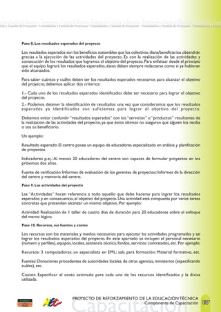 ación y Gestión de Proyectos · Formulación y Gestión de Proyectos ·Formulación y Gestión de Proyectos · Formulación y Gestión de Proyectos · Formulación y Gesti
ción y Gestión de Proyectos · Formulación y Gestión de Proyectos · Formulación y Gestión de Proyectos · Formulación y Gestión de Proyectos · Formulación y Gestió




                Paso 8. Los resultados esperados del proyecto

                Los resultados esperados son los beneficios sostenibles que los colectivos diana/beneficiarios obtendrán
                gracias a la ejecución de las actividades del proyecto. Es con la realización de las actividades y
                consecución de los resultados que logramos el objetivo del proyecto. Para enfatizar desde el principio
                que el equipo logrará los resultados esperados, éstos deben siempre redactarse como si ya hubieran
                sido alcanzados.

                Para saber cuántos y cuáles deben ser los resultados esperados necesarios para alcanzar el objetivo
                del proyecto, debemos aplicar dos criterios:

                1.- Cada uno de los resultados esperados identificados debe ser necesario para lograr el objetivo
                del proyecto.
                2.- Podemos detener la identificación de resultados una vez que consideramos que los resultados
                esperados ya identificados son suficientes para lograr el objetivo del proyecto.

                Debemos evitar confundir “resultados esperados” con los “servicios” o “productos” resultantes de
                la realización de las actividades del proyecto, ya que éstos últimos no aseguran que alguien los reciba
                o sea su beneficiario.

                Un ejemplo:

                Resultado esperado: El centro posee un equipo de educadores especializado en análisis y planificación
                de proyectos.

                Indicadores p.ej.: Al menos 20 educadores del centro son capaces de formular proyectos en los
                próximos dos años.

                Fuente de verificación: Informes de evaluación de los gerentes de proyectos; Informes de la dirección
                del centro y memoria del centro.
                Paso 9. Las actividades del proyecto

                Las “Actividades” hacen referencia a todo aquello que debe hacerse para lograr los resultados
                esperados y, en consecuencia, el objetivo del proyecto. Una actividad está compuesta por varias tareas
                concretas que pretenden alcanzar un mismo objetivo. Por ejemplo:

                Actividad: Realización de 1 taller de cuatro días de duración para 20 educadores sobre el enfoque
                del marco lógico.
                Paso 10. Recursos, sus fuentes y costos

                Los recursos son los materiales y medios necesarios para ejecutar las actividades programadas y así
                lograr los resultados esperados del proyecto. En este apartado se incluyen el personal necesario
                (número y perfiles), equipos, locales, asistencia técnica, fondos, servicios contratados, etc. Por ejemplo:

                Recursos: 3 computadoras; un especialista en EML; sala para formación; Material formativo, etc.

                Fuentes: Donaciones procedentes de autoridades locales, de otras agencias, ministerios (especificando
                cuáles), etc.

                Costos: Especificar el costo estimado para cada uno de los recursos identificados y la divisa
                utilizada.



                                                     PROYECTO DE REFORZAMIENTO DE LA EDUCACIÓN TÉCNICA
                                                                                 Componente de Capacitación 137
 