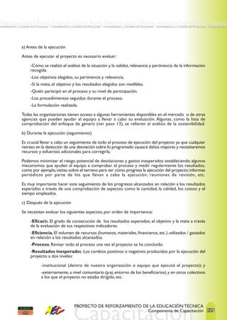 Formulación y Gestión de Proyectos · Formulación y Gestión de Proyectos ·Formulación y Gestión de Proyectos · Formulación y Gestión de Proyectos · Formulación
Formulación y Gestión de Proyectos · Formulación y Gestión de Proyectos · Formulación y Gestión de Proyectos · Formulación y Gestión de Proyectos · Formulación




                a) Antes de la ejecución

                Antes de ejecutar el proyecto es necesario evaluar:

                      -Cómo se realizó el análisis de la situación y la validez, relevancia y pertinencia de la información
                      recogida.
                      -Los objetivos elegidos, su pertinencia y relevancia.
                      -Si la meta, el objetivo y los resultados elegidos son medibles.
                      -Quién participó en el proceso y su nivel de participación.
                      -Los procedimientos seguidos durante el proceso.
                      -La formulación realizada.

                Todas las organizaciones tienen acceso a algunas herramientas disponibles en el mercado o de otras
                agencias que pueden ayudar al equipo a llevar a cabo su evaluación. Algunas, como la lista de
                comprobación del enfoque de género (ver paso 13), se refieren al análisis de la sostenibilidad.

                b) Durante la ejecución (seguimiento)

                Es crucial llevar a cabo un seguimiento de todo el proceso de ejecución del proyecto ya que cualquier
                retraso en la detección de una desviación sobre lo programado causará daños mayores y necesitaremos
                recursos y esfuerzos adicionales para corregirla.

                Podemos minimizar el riesgo potencial de desviaciones y gastos inesperados estableciendo algunos
                mecanismos que ayuden al equipo a comprobar el proceso y medir regularmente los resultados,
                como por ejemplo, visitas sobre el terreno para ver cómo progresa la ejecución del proyecto; informes
                periódicos por parte de los que llevan a cabo la ejecución; reuniones de revisión, etc.

                Es muy importante hacer este seguimiento de los progresos alcanzados en relación a los resultados
                esperados a través de una comprobación de aspectos como la cantidad, la calidad, los costos y el
                tiempo empleados.

                c) Después de la ejecución

                Se necesitan evaluar los siguientes aspectos, por orden de importancia:

                      -Eficacia. El grado de consecución de los resultados esperados, el objetivo y la meta a través
                      de la evaluación de sus respectivos indicadores.
                      -Eficiencia. El volumen de recursos (humanos, materiales, financieros, etc.) utilizados / gastados
                      en relación a los resultados alcanzados.
                      -Proceso. Revisar todo el proceso una vez el proyecto se ha concluido.
                      -Resultados inesperados. Los cambios positivos o negativos producidos por la ejecución del
                      proyecto a dos niveles:

                             -institucional (dentro de nuestra organización o equipo que ejecutó el proyecto); y
                             -externamente, a nivel comunitario (p.ej. entorno de los beneficiarios) y en otros colectivos
                             a los que el proyecto no estaba dirigido, etc.




                                                    PROYECTO DE REFORZAMIENTO DE LA EDUCACIÓN TÉCNICA
                                                                                Componente de Capacitación 139
 