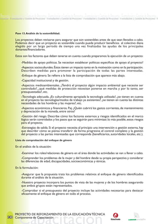Proyectos · Formulación y Gestión de Proyectos · Formulación y Gestión de Proyectos · Formulación y Gestión de Proyectos · Formulación y Gestión de Proyectos ·
Proyectos · Formulación y Gestión de Proyectos · Formulación y Gestión de Proyectos · Formulación y Gestión de Proyectos · Formulación y Gestión de Proyectos · F




                Paso 13. Análisis de la sostenibilidad.

                Los proyectos deben revisarse para asegurar que son sostenibles antes de que sean llevados a cabo.
                Podemos decir que un proyecto es sostenible cuando puede producir beneficios al colectivo diana
                elegido por un largo periodo de tiempo una vez finalizadas las ayudas de los principales
                donantes/financiadores.

                Estos son los factores que deben tenerse en cuenta cuando preparamos la ejecución de un proyecto:

                      -Medidas de apoyo políticas. Se necesitan establecer políticas especificas de apoyo al proyecto?
                      -Aspectos socioculturales. Éstos tienen un impacto tanto en la motivación como en la participación.
                      Describen medidas para promover la participación de todas las partes interesadas.
                      -Enfoque de género. Se refiere a la lista de comprobación que aparece más abajo.
                      -Capacidad institucional y de gestión.
                      -Aspectos medioambientales. ¿Tendrá el proyecto algún impacto ambiental que necesite ser
                      controlado?, ¿qué medidas de protección necesitan ponerse en marcha y por lo tanto, ser
                      presupuestadas?, etc.
                      -Tecnología adecuada. ¿Es culturalmente apropiada la tecnología utilizada?, ¿se tienen en cuenta
                      en el proyecto las tecnologías/modos de trabajo ya existentes?, ¿se tienen en cuenta las distintas
                      necesidades de los hombres y las mujeres?, etc.
                      -Aspectos económicos y financieros. P.ej. ¿Quién cubrirá los gastos corrientes, de mantenimiento
                      y depreciación de la moneda, entre otros?
                      -Gestión del riesgo. Describe cómo los factores externos y riesgos identificados en el marco
                      lógico serán controlados y los pasos que se seguirán para minimizar, lo más posible, estos riesgos
                      para el proyecto.
                      -Estrategias de salida. Si el proyecto necesita al principio una intervención o gestión externa, hay
                      que describir cómo se piensa transferir de forma progresiva el control completo y la gestión
                      del proyecto a las partes interesadas que corresponda (beneficiarios, autoridades locales, etc.).
                Lista de comprobación del enfoque de género

                En el análisis de la situación:

                      -Examinar los roles/relaciones de género en el área donde las actividades se van a llevar a cabo.
                      -Comprender los problemas de la mujer y del hombre desde su propia perspectiva y considerar
                      las diferencias de edad, discapacidades, socioeconómicas y étnicas.

                En la formulación:

                      -Asegurar que la propuesta trata los problemas relativos al enfoque de género identificados
                      durante el análisis de la situación.
                      -Nuestro proyecto incorpora los puntos de vista de las mujeres y de los hombres asegurando
                      que ambos grupos están representados.
                      -Comprobar si el presupuesto del proyecto incluye las actividades necesarias para destacar
                      eficazmente el enfoque de género en todo el proceso.




                PROYECTO DE REFORZAMIENTO DE LA EDUCACIÓN TÉCNICA
        140 Componente de Capacitación
 