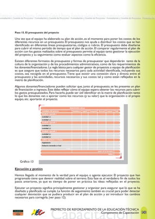 Formulación y Gestión de Proyectos · Formulación y Gestión de Proyectos ·Formulación y Gestión de Proyectos · Formulación y Gestión de Proyectos · Formulación
Formulación y Gestión de Proyectos · Formulación y Gestión de Proyectos · Formulación y Gestión de Proyectos · Formulación y Gestión de Proyectos · Formulación




                Paso 15. El presupuesto del proyecto

                Una vez que el equipo ha elaborado su plan de acción, es el momento para poner los costos de los
                diferentes recursos en un presupuesto. El presupuesto nos ayuda a distribuir los costos que se han
                identificado en diferentes líneas presupuestarias, códigos o rubros. El presupuesto debe diseñarse
                para cubrir el mismo periodo de tiempo que el plan de acción. El comparar regularmente el plan de
                acción con los gastos realizados sobre el presupuesto permite al equipo tanto gestionar la ejecución
                del proyecto y su seguimiento como evaluar aspectos como la eficiencia.

                Existen diferentes formatos de presupuesto y formas de presupuestar que dependerán tanto de la
                cultura de la organización y de los procedimientos administrativos, como de los requerimientos de
                los donantes/financiadores. La regla básica para cualquier gestor de proyectos o equipo de planificación
                es que asegure que todos los recursos necesarios para cada actividad identificada, incluyendo sus
                costos, sea recogida en el presupuesto. Tiene que existir una conexión clara y directa entre el
                presupuesto y las actividades, recursos necesarios y sus costos tal y como están reflejados en la
                matriz de planificación.

                Algunos donantes/financiadores pueden solicitar que, junto al presupuesto, se les presente un plan
                de financiación o ingresos. Éste debe reflejar cómo el equipo espera obtener los recursos para cubrir
                los gastos presupuestados. Para hacerlo, puede ser útil identificar en la matriz de planificación tanto
                lo que los donantes van a aportar como los recursos (y su valor) que la organización o el propio
                equipo, etc. aportarán al proyecto.




                     Gráfico 13

                Ejecución y gestión

                Hemos llegado al momento de la verdad para el equipo o agente ejecutor. El proyecto que han
                programado tiene que devenir realidad sobre el terreno. Esta fase es el verdadero fin de todos los
                pasos anteriores, ya que es tiempo de poner en práctica las ideas reflejadas en el proyecto.

                Ejecutar un proyecto significa principalmente gestionar y organizar para asegurar que lo que se ha
                diseñado y planificado se cumple. La función de seguimiento también es crucial para poder detectar
                cualquier desviación que se pudiera producir en el plan de acción y así introducir los cambios
                necesarios para corregirla. (ver paso 12).


                                                    PROYECTO DE REFORZAMIENTO DE LA EDUCACIÓN TÉCNICA
                                                                                Componente de Capacitación 143
 