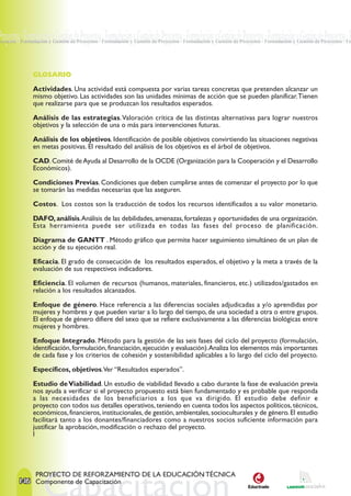 Proyectos · Formulación y Gestión de Proyectos · Formulación y Gestión de Proyectos · Formulación y Gestión de Proyectos · Formulación y Gestión de Proyectos · F
royectos · Formulación y Gestión de Proyectos · Formulación y Gestión de Proyectos · Formulación y Gestión de Proyectos · Formulación y Gestión de Proyectos · Fo




               GLOSARIO

               Actividades. Una actividad está compuesta por varias tareas concretas que pretenden alcanzar un
               mismo objetivo. Las actividades son las unidades mínimas de acción que se pueden planificar. Tienen
               que realizarse para que se produzcan los resultados esperados.

               Análisis de las estrategias. Valoración crítica de las distintas alternativas para lograr nuestros
               objetivos y la selección de una o más para intervenciones futuras.

               Análisis de los objetivos. Identificación de posible objetivos convirtiendo las situaciones negativas
               en metas positivas. El resultado del análisis de los objetivos es el árbol de objetivos.

               CAD. Comité de Ayuda al Desarrollo de la OCDE (Organización para la Cooperación y el Desarrollo
               Económicos).

               Condiciones Previas. Condiciones que deben cumplirse antes de comenzar el proyecto por lo que
               se tomarán las medidas necesarias que las aseguren.

               Costos. Los costos son la traducción de todos los recursos identificados a su valor monetario.

               DAFO, análisis. Análisis de las debilidades, amenazas, fortalezas y oportunidades de una organización.
               Esta herramienta puede ser utilizada en todas las fases del proceso de planificación.

               Diagrama de GANTT . Método gráfico que permite hacer seguimiento simultáneo de un plan de
               acción y de su ejecución real.

               Eficacia. El grado de consecución de los resultados esperados, el objetivo y la meta a través de la
               evaluación de sus respectivos indicadores.

               Eficiencia. El volumen de recursos (humanos, materiales, financieros, etc.) utilizados/gastados en
               relación a los resultados alcanzados.

               Enfoque de género. Hace referencia a las diferencias sociales adjudicadas a y/o aprendidas por
               mujeres y hombres y que pueden variar a lo largo del tiempo, de una sociedad a otra o entre grupos.
               El enfoque de género difiere del sexo que se refiere exclusivamente a las diferencias biológicas entre
               mujeres y hombres.

               Enfoque Integrado. Método para la gestión de las seis fases del ciclo del proyecto (formulación,
               identificación, formulación, financiación, ejecución y evaluación). Analiza los elementos más importantes
               de cada fase y los criterios de cohesión y sostenibilidad aplicables a lo largo del ciclo del proyecto.

               Específicos, objetivos.Ver “Resultados esperados”.

               Estudio de Viabilidad. Un estudio de viabilidad llevado a cabo durante la fase de evaluación previa
               nos ayuda a verificar si el proyecto propuesto está bien fundamentado y es probable que responda
               a las necesidades de los beneficiarios a los que va dirigido. El estudio debe definir e
               proyecto con todos sus detalles operativos, teniendo en cuenta todos los aspectos políticos, técnicos,
               económicos, financieros, institucionales, de gestión, ambientales, socioculturales y de género. El estudio
               facilitará tanto a los donantes/financiadores como a nuestros socios suficiente información para
               justificar la aprobación, modificación o rechazo del proyecto.
               l




                PROYECTO DE REFORZAMIENTO DE LA EDUCACIÓN TÉCNICA
        146 Componente de Capacitación
 