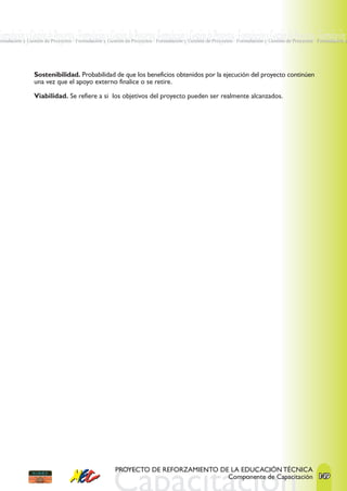 Formulación y Gestión de Proyectos · Formulación y Gestión de Proyectos ·Formulación y Gestión de Proyectos · Formulación y Gestión de Proyectos · Formulación y
ormulación y Gestión de Proyectos · Formulación y Gestión de Proyectos · Formulación y Gestión de Proyectos · Formulación y Gestión de Proyectos · Formulación y




                Sostenibilidad. Probabilidad de que los beneficios obtenidos por la ejecución del proyecto continúen
                una vez que el apoyo externo finalice o se retire.

                Viabilidad. Se refiere a si los objetivos del proyecto pueden ser realmente alcanzados.




                                                     PROYECTO DE REFORZAMIENTO DE LA EDUCACIÓN TÉCNICA
                                                                                 Componente de Capacitación 149
 