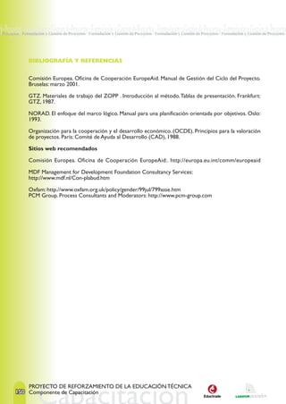 de Proyectos · Formulación y Gestión de Proyectos · Formulación y Gestión de Proyectos · Formulación y Gestión de Proyectos · Formulación y Gestión de Proyectos
e Proyectos · Formulación y Gestión de Proyectos · Formulación y Gestión de Proyectos · Formulación y Gestión de Proyectos · Formulación y Gestión de Proyectos ·




                BIBLIOGRAFÍA Y REFERENCIAS


                Comisión Europea. Oficina de Cooperación EuropeAid. Manual de Gestión del Ciclo del Proyecto.
                Bruselas: marzo 2001.

                GTZ. Materiales de trabajo del ZOPP . Introducción al método. Tablas de presentación. Frankfurt:
                GTZ, 1987.

                NORAD. El enfoque del marco lógico. Manual para una planificación orientada por objetivos. Oslo:
                1993.

                Organización para la cooperación y el desarrollo económico. (OCDE). Principios para la valoración
                de proyectos. París: Comité de Ayuda al Desarrollo (CAD), 1988.

                Sitios web recomendados

                Comisión Europea. Oficina de Cooperación EuropeAid:. http://europa.eu.int/comm/europeaid

                MDF Management for Development Foundation Consultancy Services:
                http://www.mdf.nl/Con-plabud.htm

                Oxfam: http.//www.oxfam.org.uk/policy/gender/99jul/799asse.htm
                PCM Group. Process Consultants and Moderators: http://www.pcm-group.com




                PROYECTO DE REFORZAMIENTO DE LA EDUCACIÓN TÉCNICA
        150 Componente de Capacitación
 
