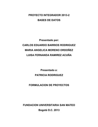 PROYECTO INTEGRADOR 2013-2
BASES DE DATOS

Presentado por:
CARLOS EDUARDO BARRIOS RODRIGUEZ
MARIA ANGELICA MORENO ORDOÑEZ
LUISA FERNANDA RAMIREZ ACUÑA

Presentado a:
PATRICIA RODRIGUEZ

FORMULACION DE PROYECTOS

FUNDACION UNIVERSITARIA SAN MATEO
Bogotá D.C. 2013

 