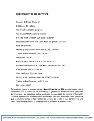 REQUERIMIENTOS DEL SOFTWARE

Servidor de Datos (Opcional)
Estaciones de Trabajo
Windows Server 2003 o superior
Windows XP Professional o Superior
Base de datos Microsoft SQL 2005 o superior
Preocesador Pentium Dual Core, Xeon o superior a 2.83 Ghz
Ram 2 GB mínimo
Monitor a color VGA de resolución 800x600 mínimo
Tarjeta de Red Ethernet 10/10016 bits
Disco duro 120GB
Base de datos Microsoft SQL 2005 o superior
Procesador Pentium Dual Core, Xeon o superior a 2.83 Ghz
Ram 512 MB para Windows XP
Ram 1 GB para Windows Vista
Monitor a color VGA de resolución 800x600 mínimo
Tarjeta de Red Ethernet 10/10016 bits
Disco duro 80 GB
Teniendo en cuenta el anterior software Zeus® Inventarios SQL seguiremos su mismo
lineamento para el control de los productos y la generación de las consultas y reportes
del inventario, su estructura solida evidencia la capacidad de generar información
confiable, oportuna de manera dinámica sin mayor dificultad en este proceso. Esto hace
que se disminuyan los costos y el tiempo en cada ejecución, lo que contribuye a una
mejor rentabilidad y eficiencia en el departamento Contable y la empresa.

http://www.zeustecnologia.com/public/product_get.aspx?cd_code_product=inventario&gclid=CPWR84OO2boCFejm7AodQS4AiQ

 