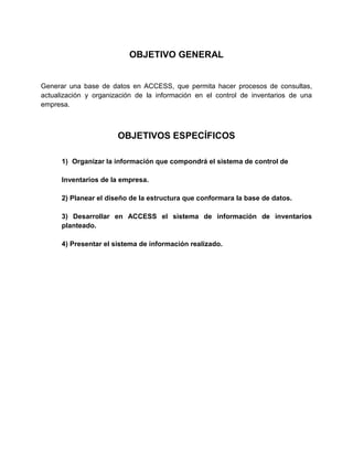 OBJETIVO GENERAL

Generar una base de datos en ACCESS, que permita hacer procesos de consultas,
actualización y organización de la información en el control de inventarios de una
empresa.

OBJETIVOS ESPECÍFICOS
1) Organizar la información que compondrá el sistema de control de
Inventarios de la empresa.
2) Planear el diseño de la estructura que conformara la base de datos.
3) Desarrollar en ACCESS el sistema de información de inventarios
planteado.
4) Presentar el sistema de información realizado.

 