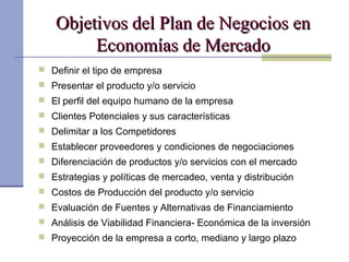 Objetivos del Plan de Negocios enObjetivos del Plan de Negocios en
Economías de MercadoEconomías de Mercado
 Definir el tipo de empresa
 Presentar el producto y/o servicio
 El perfil del equipo humano de la empresa
 Clientes Potenciales y sus características
 Delimitar a los Competidores
 Establecer proveedores y condiciones de negociaciones
 Diferenciación de productos y/o servicios con el mercado
 Estrategias y políticas de mercadeo, venta y distribución
 Costos de Producción del producto y/o servicio
 Evaluación de Fuentes y Alternativas de Financiamiento
 Análisis de Viabilidad Financiera- Económica de la inversión
 Proyección de la empresa a corto, mediano y largo plazo
 