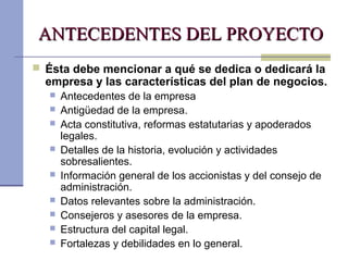 ANTECEDENTES DEL PROYECTOANTECEDENTES DEL PROYECTO
 Ésta debe mencionar a qué se dedica o dedicará la
empresa y las características del plan de negocios.
 Antecedentes de la empresa
 Antigüedad de la empresa.
 Acta constitutiva, reformas estatutarias y apoderados
legales.
 Detalles de la historia, evolución y actividades
sobresalientes.
 Información general de los accionistas y del consejo de
administración.
 Datos relevantes sobre la administración.
 Consejeros y asesores de la empresa.
 Estructura del capital legal.
 Fortalezas y debilidades en lo general.
 