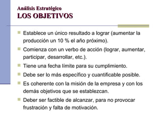 Análisis EstratégicoAnálisis Estratégico
LOS OBJETIVOSLOS OBJETIVOS
 Establece un único resultado a lograr (aumentar la
producción un 10 % el año próximo).
 Comienza con un verbo de acción (lograr, aumentar,
participar, desarrollar, etc.).
 Tiene una fecha límite para su cumplimiento.
 Debe ser lo más específico y cuantificable posible.
 Es coherente con la misión de la empresa y con los
demás objetivos que se establezcan.
 Deber ser factible de alcanzar, para no provocar
frustración y falta de motivación.
 