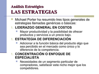 Análisis EstratégicoAnálisis Estratégico
LAS ESTRATEGIASLAS ESTRATEGIAS
 Michael Porter ha resumido tres tipos generales de
estrategias llamadas genéricas o básicas:
1. LIDERAZGO GENERAL EN COSTOS
 Mayor productividad y la posibilidad de ofrecer
productos y servicios a un precio bajo.
1. ESTRATEGIA DE DIFERENCIACIÓN
 Adicionar a la función básica del producto algo que
sea percibido en el mercado como único y lo
diferencie de la competencia.
1. CONCENTRACIÓN O ENFOQUE DE
ESPECIALISTA
 Necesidades de un segmento particular de
compradores, satisfacer este nicho mejor que los
competidores.
 