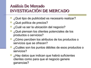 Análisis De MercadoAnálisis De Mercado
INVESTIGACIÓN DE MERCADOINVESTIGACIÓN DE MERCADO
 ¿Qué tipo de publicidad es necesario realizar?
 ¿Qué política de precios?
 ¿Cuál va ser la ubicación del negocio?
 ¿Qué piensan los clientes potenciales de los
productos o servicios?
 ¿Cómo perciben los atributos de los productos o
servicios que se ofrecen?
 ¿Cuáles son los puntos débiles de esos productos o
servicios?
 ¿Hay datos que indican que habrá suficientes
clientes como para que el negocio genere
ganancias?
 