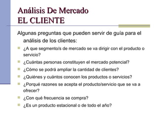 Análisis De MercadoAnálisis De Mercado
EL CLIENTEEL CLIENTE
Algunas preguntas que pueden servir de guía para el
análisis de los clientes:
 ¿A que segmento/s de mercado se va dirigir con el producto o
servicio?
 ¿Cuántas personas constituyen el mercado potencial?
 ¿Cómo se podrá ampliar la cantidad de clientes?
 ¿Quiénes y cuántos conocen los productos o servicios?
 ¿Porqué razones se acepta el producto/servicio que se va a
ofrecer?
 ¿Con qué frecuencia se compra?
 ¿Es un producto estacional o de todo el año?
 