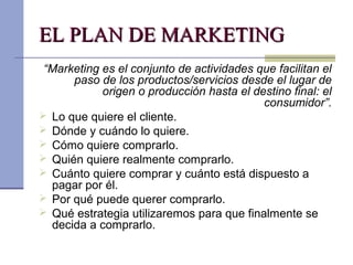EL PLAN DE MARKETINGEL PLAN DE MARKETING
“Marketing es el conjunto de actividades que facilitan el
paso de los productos/servicios desde el lugar de
origen o producción hasta el destino final: el
consumidor”.
 Lo que quiere el cliente.
 Dónde y cuándo lo quiere.
 Cómo quiere comprarlo.
 Quién quiere realmente comprarlo.
 Cuánto quiere comprar y cuánto está dispuesto a
pagar por él.
 Por qué puede querer comprarlo.
 Qué estrategia utilizaremos para que finalmente se
decida a comprarlo.
 