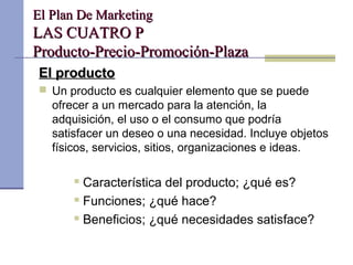 El Plan De MarketingEl Plan De Marketing
LAS CUATRO PLAS CUATRO P
Producto-Precio-Promoción-PlazaProducto-Precio-Promoción-Plaza
El productoEl producto
 Un producto es cualquier elemento que se puede
ofrecer a un mercado para la atención, la
adquisición, el uso o el consumo que podría
satisfacer un deseo o una necesidad. Incluye objetos
físicos, servicios, sitios, organizaciones e ideas.
 Característica del producto; ¿qué es?
 Funciones; ¿qué hace?
 Beneficios; ¿qué necesidades satisface?
 