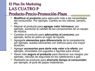El Plan De MarketingEl Plan De Marketing
LAS CUATRO PLAS CUATRO P
Producto-Precio-Promoción-PlazaProducto-Precio-Promoción-Plaza
 Modificar el producto para adecuarlo más a las necesidades
del consumidor. Por ejemplo, Cambio en los colores, tamaño,
etc.
 Mejorar el producto para agregar valor intrínseco; por
ejemplo, aumentar la calidad de los componentes de un equipo
de música.
 Cambiar el producto para adecuarlos al consumo; por
ejemplo, leche en polvo en lugar de líquida.
 Agregarle elementos para diferenciarlo de la competencia;
por ejemplo, aceites lubricantes con aditivos para una mayor
duración.
 Agregar accesorios para darle más valor a la oferta; por
ejemplo, chocolates con juguetes o figuritas para chicos.
 Hacer más seguro el producto para disminuir sus riesgos; por
ejemplo, válvulas de seguridad en los calefactores a gas.
 Rediseño de producto para ahorrarle tiempo al consumidor;
por ejemplo, el puré de papas instantáneo.
 