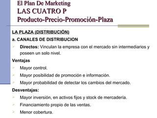 El Plan De MarketingEl Plan De Marketing
LAS CUATRO PLAS CUATRO P
Producto-Precio-Promoción-PlazaProducto-Precio-Promoción-Plaza
LA PLAZA (DISTRIBUCIÓN)
a. CANALES DE DISTRIBUCION
 Directos: Vinculan la empresa con el mercado sin intermediarios y
poseen un solo nivel.
Ventajas
 Mayor control.
 Mayor posibilidad de promoción e información.
 Mayor probabilidad de detectar los cambios del mercado.
Desventajas:
 Mayor inversión, en activos fijos y stock de mercadería.
 Financiamiento propio de las ventas.
 Menor cobertura.
 